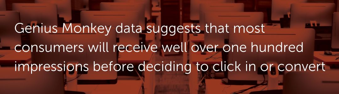 Genius Monkey data suggests that most consumers will receive well over one hundred impressions before deciding to click in or convert