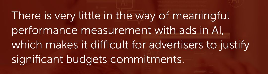 There is very little in the way of meaningful performance measurement with ads in AI, which makes it difficult for advertisers to justify significant budgets commitments.