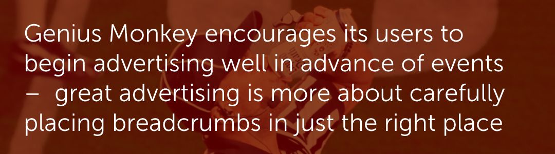 Genius Monkey encourages its users to begin advertising well in advance of events –  great advertising is more about carefully placing breadcrumbs in just the right place.