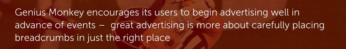 Genius Monkey encourages its users to begin advertising well in advance of events –  great advertising is more about carefully placing breadcrumbs in just the right place.