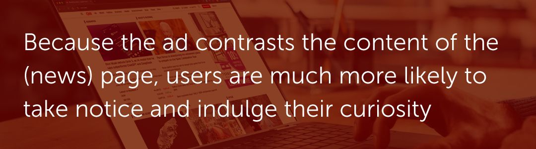 Because the ad contrasts the content of the (news) page, users are much more likely to take notice and indulge their curiosity.