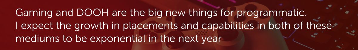 Gaming and DOOH are the big new things for programmatic. I expect the growth in placements and capabilities in both of these mediums to be exponential in the next year