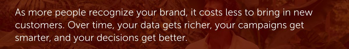 As more people recognize your brand, it costs less to bring in new customers. Over time, your data gets richer, your campaigns get smarter, and your decisions get better.