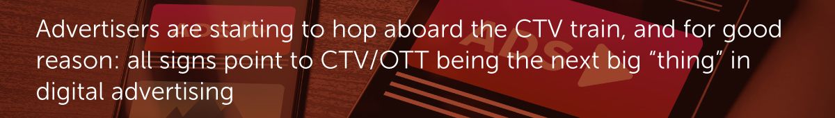 Advertisers are starting to hop aboard the CTV train, and for good reason: all signs point to CTV/OTT being the next big “thing” in digital advertising.